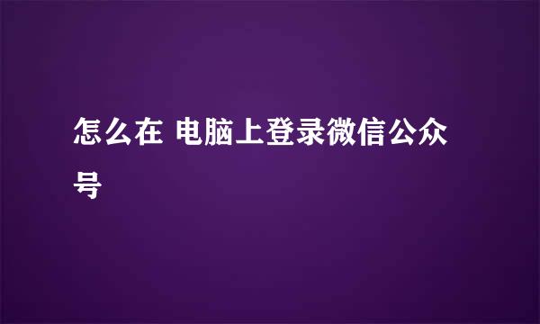 怎么在 电脑上登录微信公众号