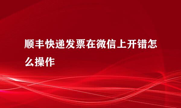 顺丰快递发票在微信上开错怎么操作