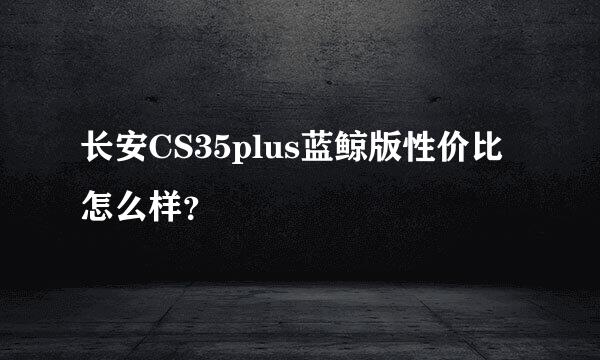 长安CS35plus蓝鲸版性价比怎么样？