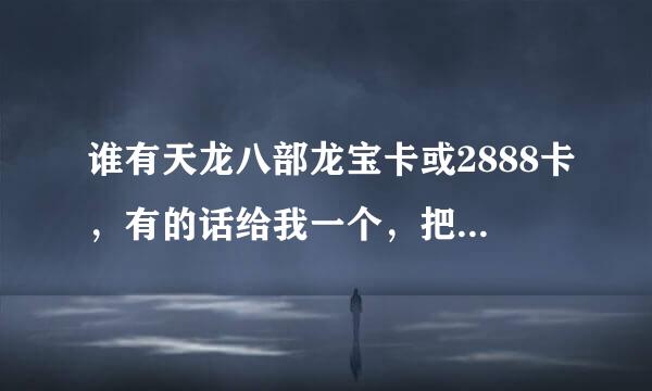 谁有天龙八部龙宝卡或2888卡，有的话给我一个，把分都给你