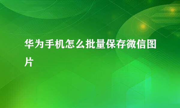 华为手机怎么批量保存微信图片