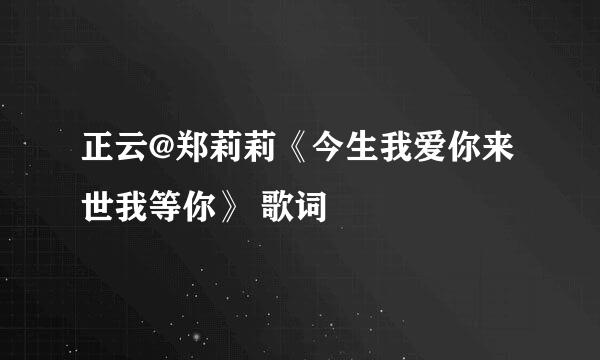 正云@郑莉莉《今生我爱你来世我等你》 歌词