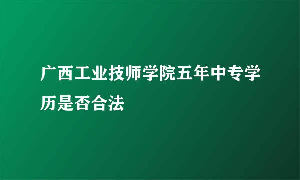 广西工业技师学院五年中专学历是否合法