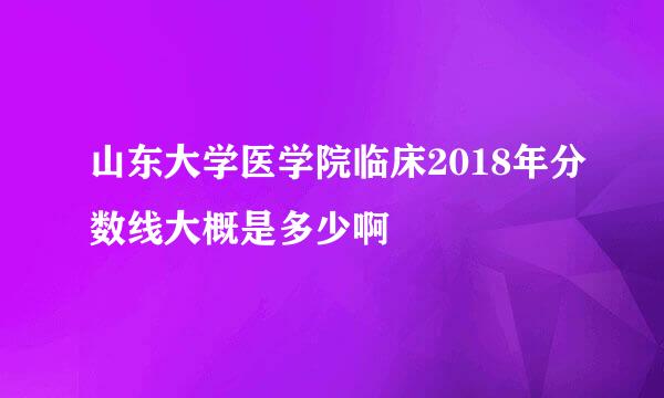 山东大学医学院临床2018年分数线大概是多少啊