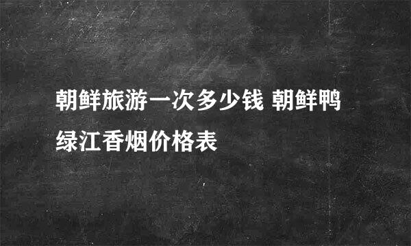 朝鲜旅游一次多少钱 朝鲜鸭绿江香烟价格表