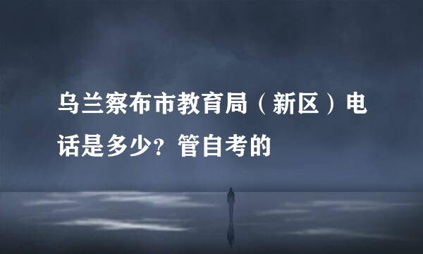 乌兰察布市教育局（新区）电话是多少？管自考的