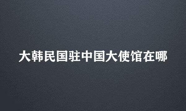 大韩民国驻中国大使馆在哪