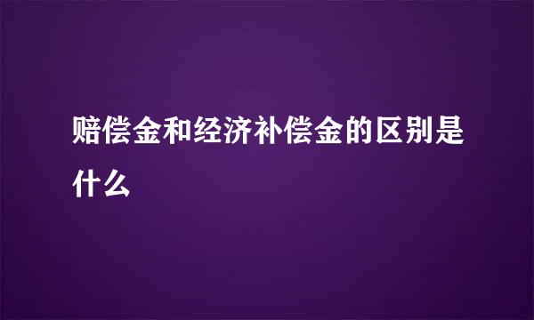 赔偿金和经济补偿金的区别是什么