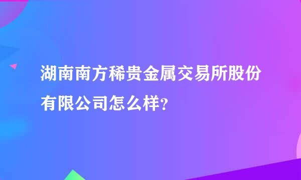 湖南南方稀贵金属交易所股份有限公司怎么样？