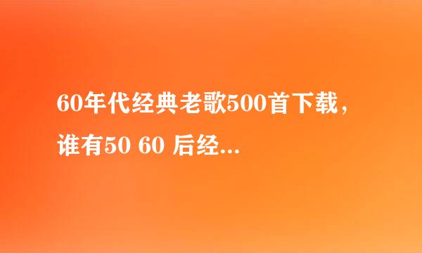 60年代经典老歌500首下载，谁有50 60 后经典老歌500首打包下