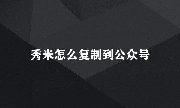 秀米怎么复制到公众号