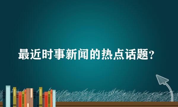 最近时事新闻的热点话题？