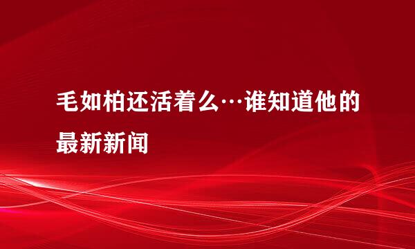 毛如柏还活着么…谁知道他的最新新闻