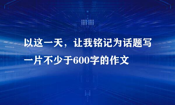 以这一天，让我铭记为话题写一片不少于600字的作文