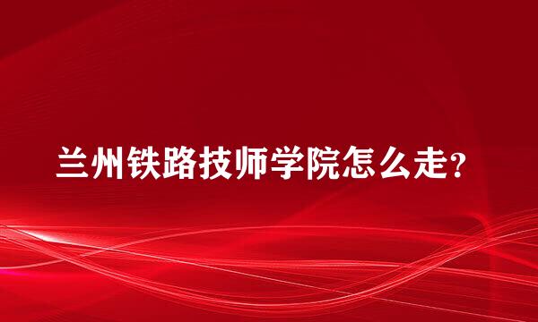 兰州铁路技师学院怎么走？