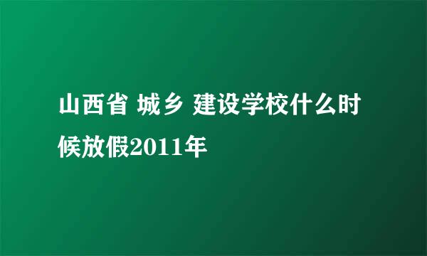 山西省 城乡 建设学校什么时候放假2011年