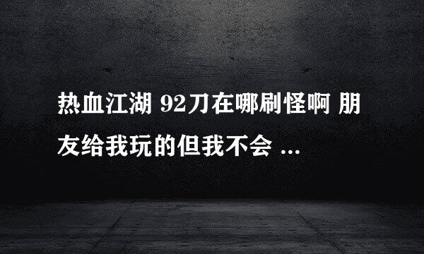 热血江湖 92刀在哪刷怪啊 朋友给我玩的但我不会  还有就是现在练什么好