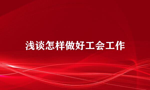 浅谈怎样做好工会工作