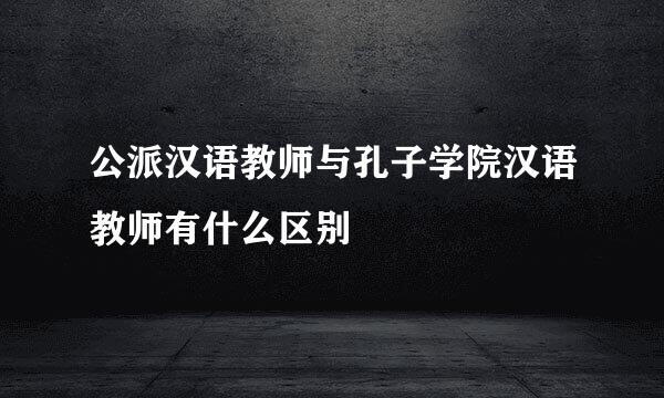 公派汉语教师与孔子学院汉语教师有什么区别