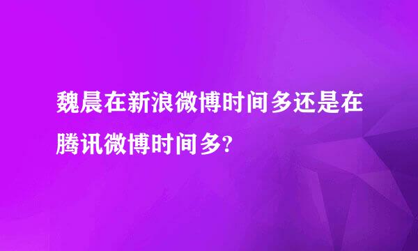 魏晨在新浪微博时间多还是在腾讯微博时间多?