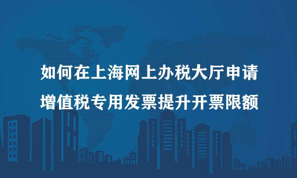 如何在上海网上办税大厅申请增值税专用发票提升开票限额