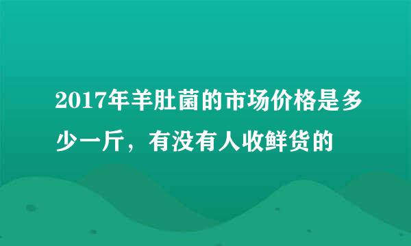 2017年羊肚菌的市场价格是多少一斤，有没有人收鲜货的