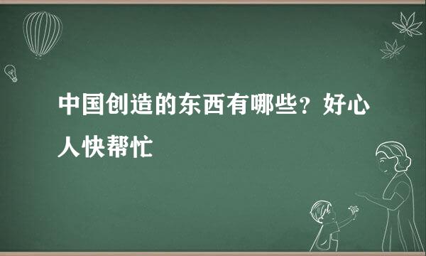 中国创造的东西有哪些？好心人快帮忙