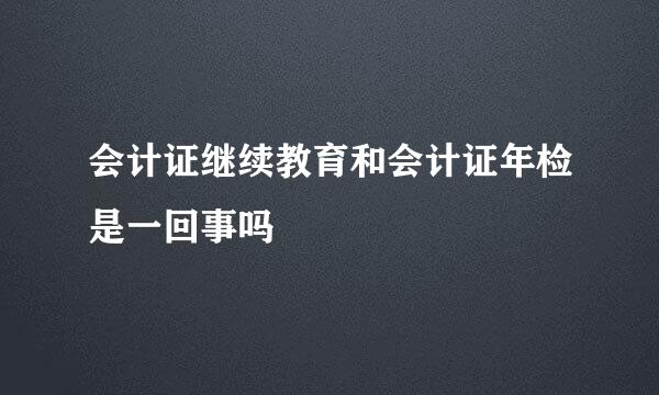 会计证继续教育和会计证年检是一回事吗