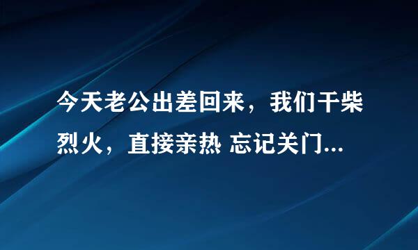 今天老公出差回来，我们干柴烈火，直接亲热 忘记关门了 被婆婆看见了，吓的老公喷了我一脸