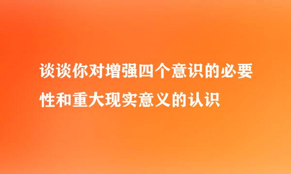 谈谈你对增强四个意识的必要性和重大现实意义的认识