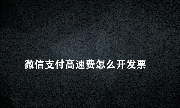 
微信支付高速费怎么开发票
