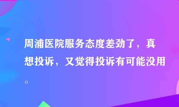 周浦医院服务态度差劲了，真想投诉，又觉得投诉有可能没用。