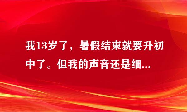 我13岁了，暑假结束就要升初中了。但我的声音还是细声细气的，一用话筒说话就和女孩的声音没什么两样！