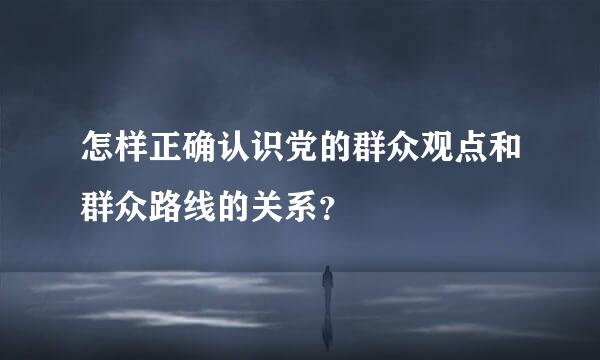 怎样正确认识党的群众观点和群众路线的关系？