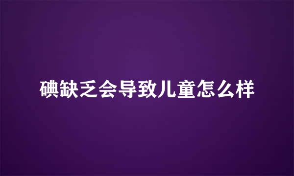 碘缺乏会导致儿童怎么样