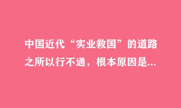 中国近代“实业救国”的道路之所以行不通，根本原因是：    A．“实业”往往被反动政权所垄断  B．科技水