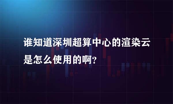 谁知道深圳超算中心的渲染云是怎么使用的啊？