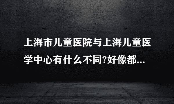 上海市儿童医院与上海儿童医学中心有什么不同?好像都属于交大的吧？