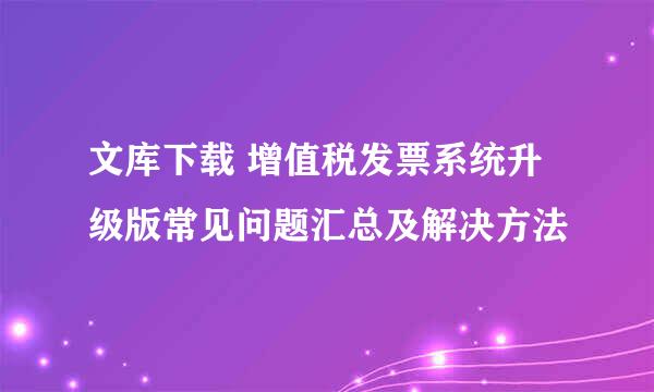 文库下载 增值税发票系统升级版常见问题汇总及解决方法