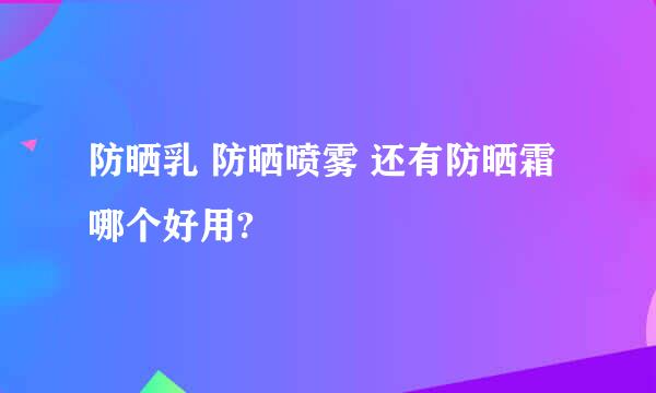 防晒乳 防晒喷雾 还有防晒霜哪个好用?