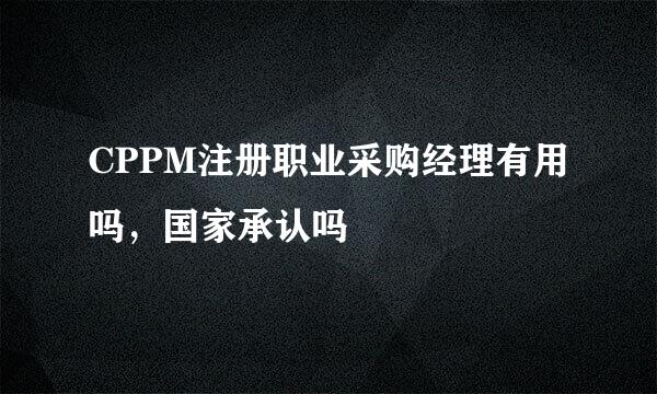 CPPM注册职业采购经理有用吗，国家承认吗