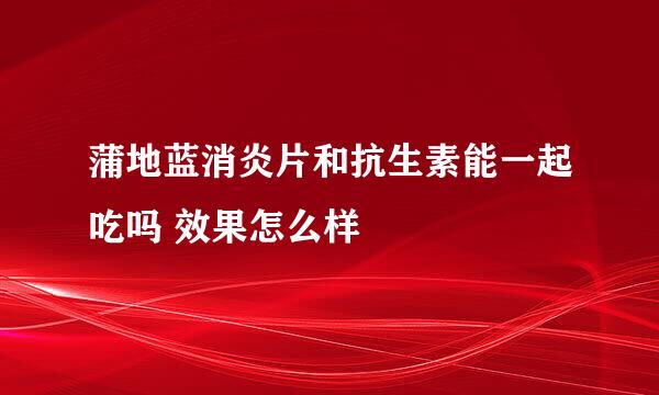 蒲地蓝消炎片和抗生素能一起吃吗 效果怎么样