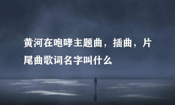 黄河在咆哮主题曲，插曲，片尾曲歌词名字叫什么