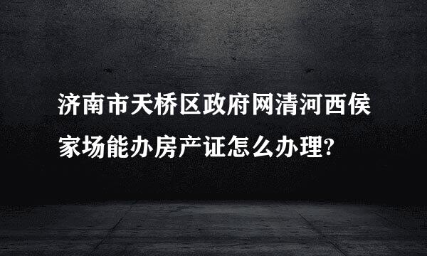 济南市天桥区政府网清河西侯家场能办房产证怎么办理?