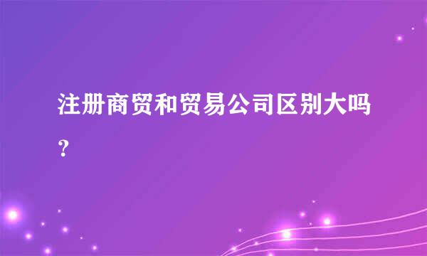 注册商贸和贸易公司区别大吗？