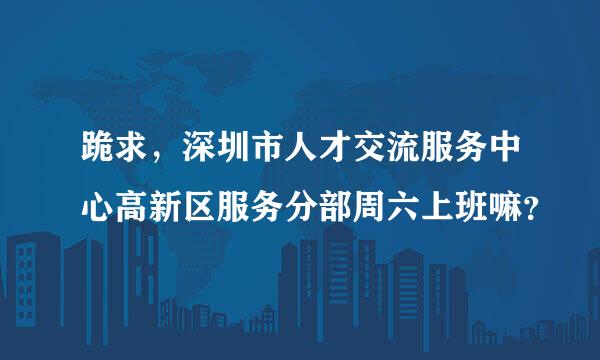 跪求，深圳市人才交流服务中心高新区服务分部周六上班嘛？