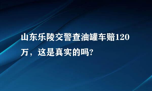 山东乐陵交警查油罐车赔120万，这是真实的吗?