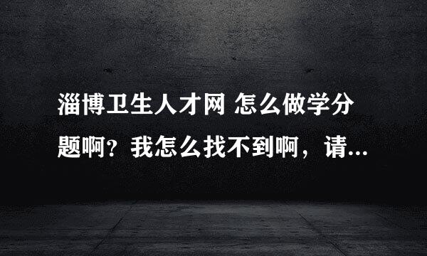 淄博卫生人才网 怎么做学分题啊？我怎么找不到啊，请大家帮帮忙有谁知道告诉我一下啊！！谢谢了