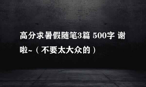 高分求暑假随笔3篇 500字 谢啦~（不要太大众的）