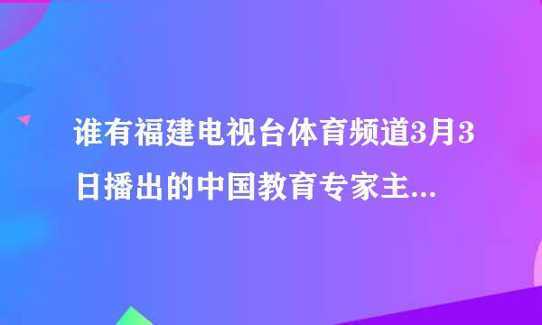 谁有福建电视台体育频道3月3日播出的中国教育专家主讲的中小学生学习与考试主题知识节目视频？